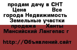 продам дачу в СНТ › Цена ­ 500 000 - Все города Недвижимость » Земельные участки продажа   . Ханты-Мансийский,Лангепас г.